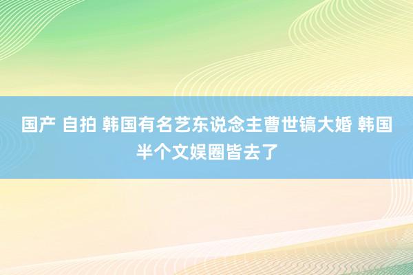 国产 自拍 韩国有名艺东说念主曹世镐大婚 韩国半个文娱圈皆去了