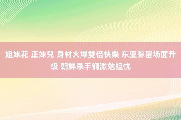 姐妹花 正妹兒 身材火爆雙倍快樂 东亚弥留场面升级 朝鲜杀手锏激勉担忧