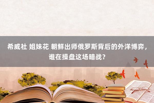 希威社 姐妹花 朝鲜出师俄罗斯背后的外洋博弈，谁在操盘这场暗战？