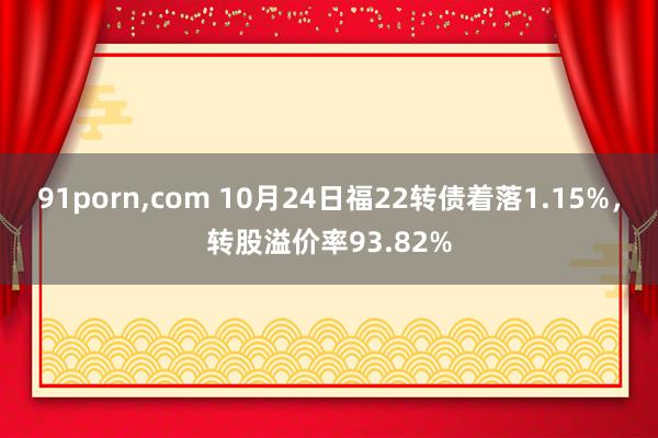 91porn，com 10月24日福22转债着落1.15%，转股溢价率93.82%