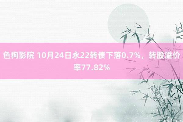 色狗影院 10月24日永22转债下落0.7%，转股溢价率77.82%