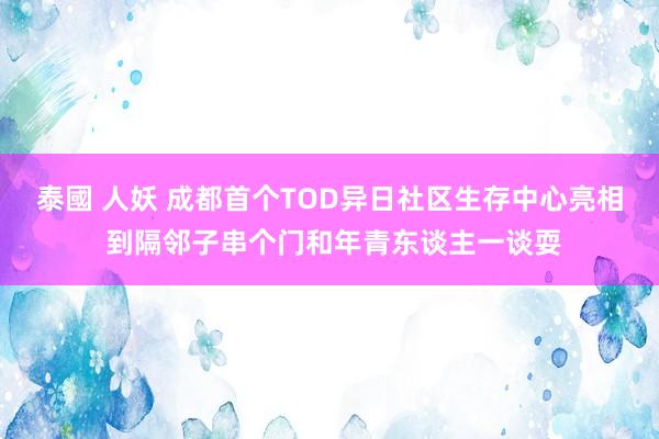 泰國 人妖 成都首个TOD异日社区生存中心亮相 到隔邻子串个门和年青东谈主一谈耍