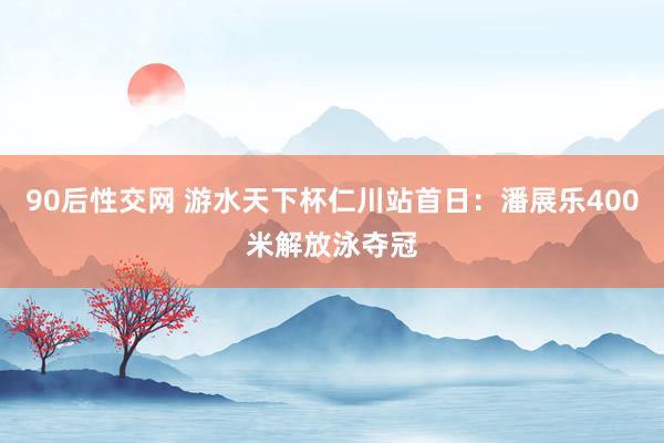 90后性交网 游水天下杯仁川站首日：潘展乐400米解放泳夺冠