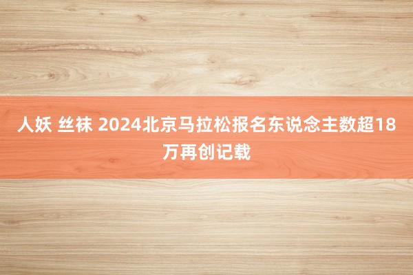 人妖 丝袜 2024北京马拉松报名东说念主数超18万再创记载