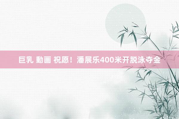 巨乳 動画 祝愿！潘展乐400米开脱泳夺金