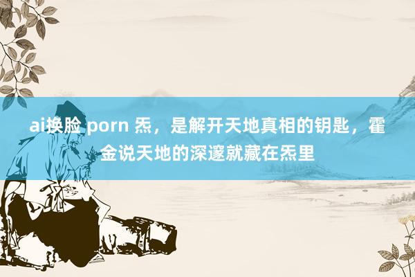 ai换脸 porn 炁，是解开天地真相的钥匙，霍金说天地的深邃就藏在炁里