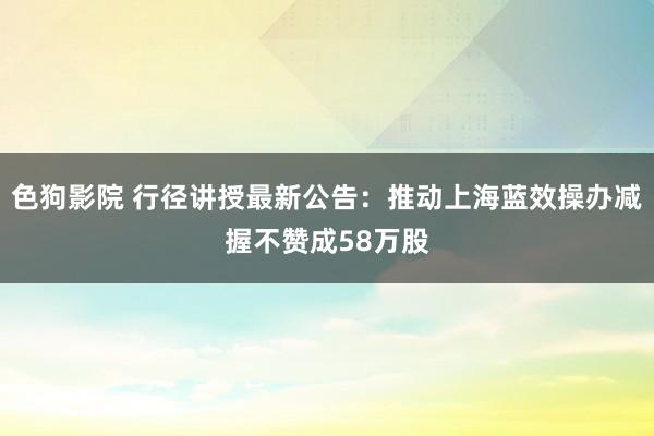 色狗影院 行径讲授最新公告：推动上海蓝效操办减握不赞成58万股