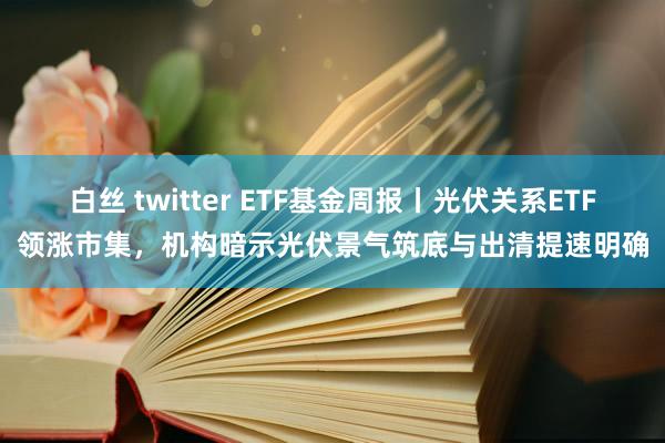 白丝 twitter ETF基金周报丨光伏关系ETF领涨市集，机构暗示光伏景气筑底与出清提速明确