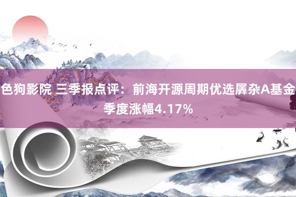 色狗影院 三季报点评：前海开源周期优选羼杂A基金季度涨幅4.17%