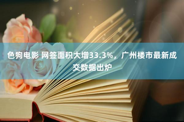 色狗电影 网签面积大增33.3%，广州楼市最新成交数据出炉