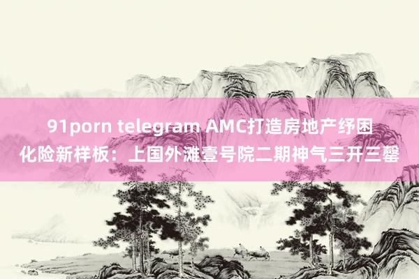 91porn telegram AMC打造房地产纾困化险新样板：上国外滩壹号院二期神气三开三罄