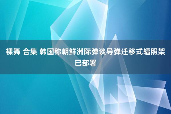 裸舞 合集 韩国称朝鲜洲际弹谈导弹迁移式辐照架已部署