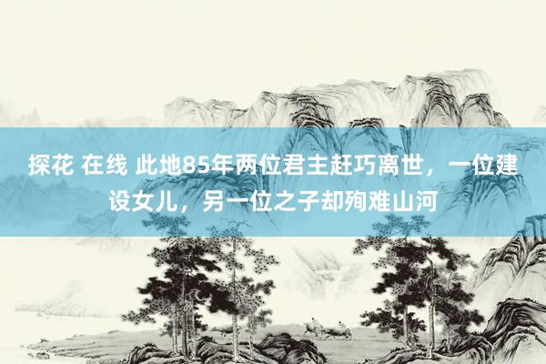 探花 在线 此地85年两位君主赶巧离世，一位建设女儿，另一位之子却殉难山河