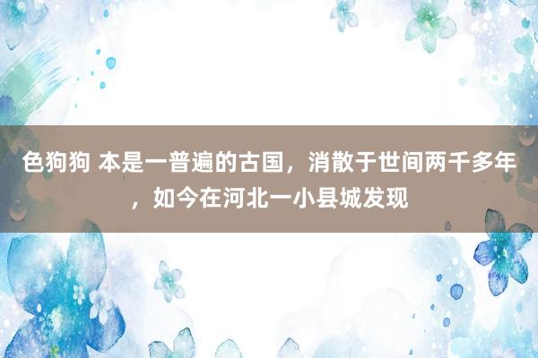 色狗狗 本是一普遍的古国，消散于世间两千多年，如今在河北一小县城发现