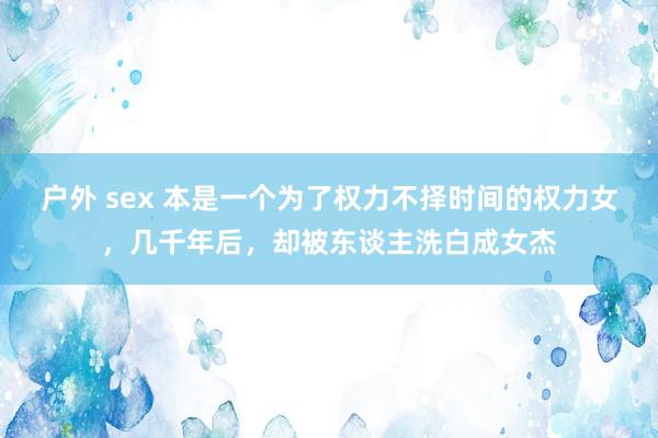 户外 sex 本是一个为了权力不择时间的权力女，几千年后，却被东谈主洗白成女杰