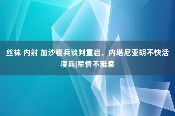 丝袜 内射 加沙寝兵谈判重启，内塔尼亚胡不快活寝兵|军情不雅察