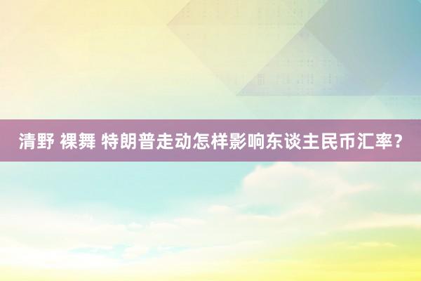 清野 裸舞 特朗普走动怎样影响东谈主民币汇率？