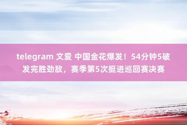 telegram 文爱 中国金花爆发！54分钟5破发完胜劲敌，赛季第5次挺进巡回赛决赛