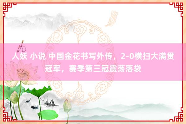 人妖 小说 中国金花书写外传，2-0横扫大满贯冠军，赛季第三冠震荡落袋