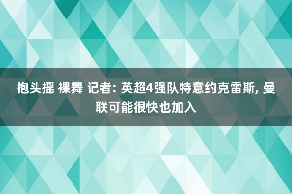 抱头摇 裸舞 记者: 英超4强队特意约克雷斯， 曼联可能很快也加入