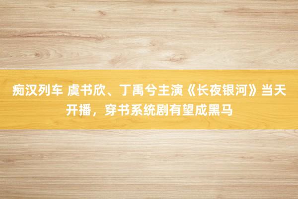 痴汉列车 虞书欣、丁禹兮主演《长夜银河》当天开播，穿书系统剧有望成黑马