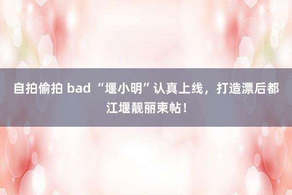 自拍偷拍 bad “堰小明”认真上线，打造漂后都江堰靓丽柬帖！