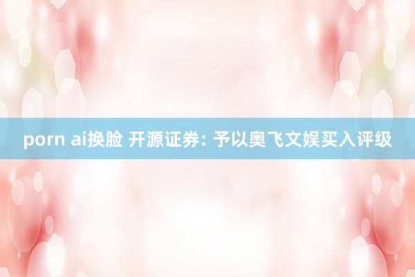 porn ai换脸 开源证券: 予以奥飞文娱买入评级