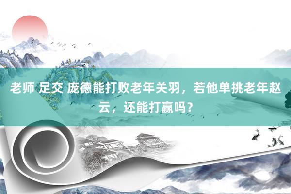 老师 足交 庞德能打败老年关羽，若他单挑老年赵云，还能打赢吗？