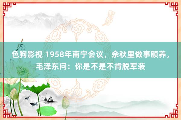 色狗影视 1958年南宁会议，余秋里做事颐养，毛泽东问：你是不是不肯脱军装