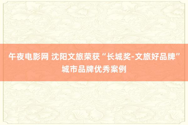 午夜电影网 沈阳文旅荣获“长城奖-文旅好品牌”城市品牌优秀案例