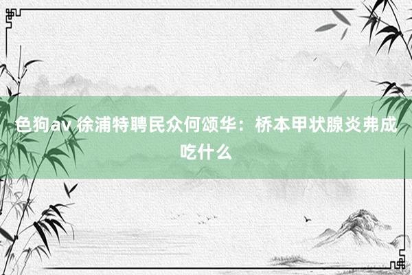 色狗av 徐浦特聘民众何颂华：桥本甲状腺炎弗成吃什么