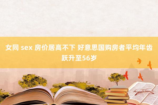 女同 sex 房价居高不下 好意思国购房者平均年齿跃升至56岁