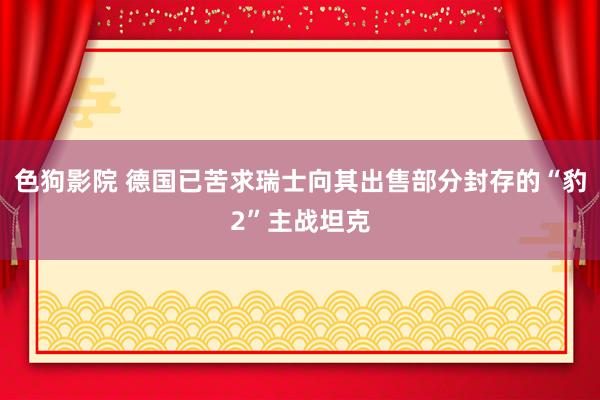 色狗影院 德国已苦求瑞士向其出售部分封存的“豹2”主战坦克