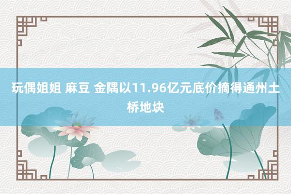 玩偶姐姐 麻豆 金隅以11.96亿元底价摘得通州土桥地块