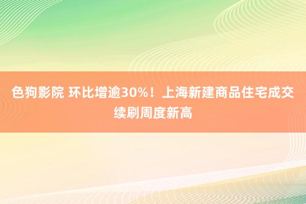 色狗影院 环比增逾30%！上海新建商品住宅成交续刷周度新高