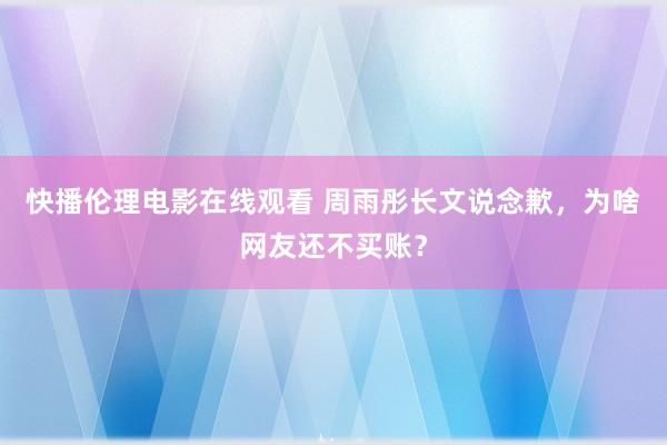 快播伦理电影在线观看 周雨彤长文说念歉，为啥网友还不买账？