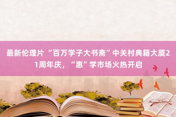 最新伦理片 “百万学子大书斋”中关村典籍大厦21周年庆，“惠”学市场火热开启