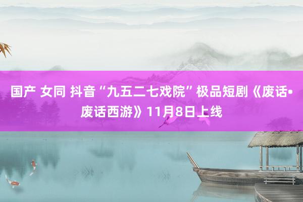 国产 女同 抖音“九五二七戏院”极品短剧《废话•废话西游》11月8日上线