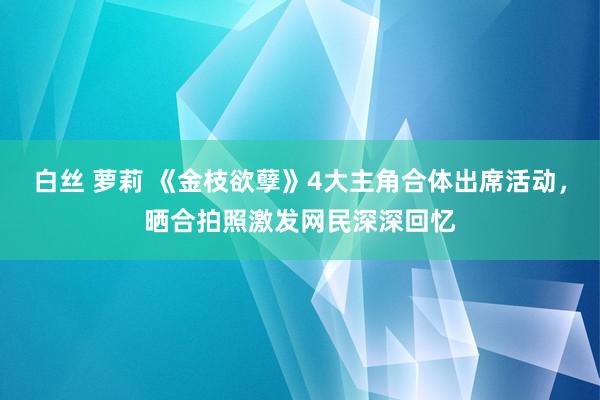 白丝 萝莉 《金枝欲孽》4大主角合体出席活动，晒合拍照激发网民深深回忆