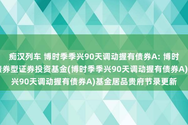 痴汉列车 博时季季兴90天调动握有债券A: 博时季季兴90天调动握有债券型证券投资基金(博时季季兴90天调动握有债券A)基金居品贵府节录更新