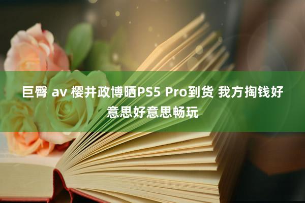 巨臀 av 樱井政博晒PS5 Pro到货 我方掏钱好意思好意思畅玩