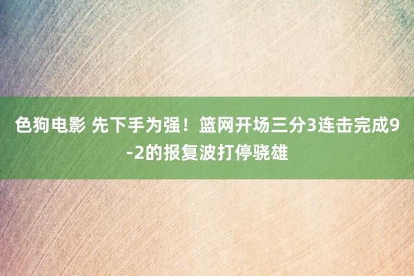 色狗电影 先下手为强！篮网开场三分3连击完成9-2的报复波打停骁雄