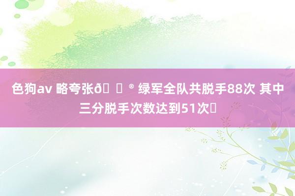 色狗av 略夸张😮 绿军全队共脱手88次 其中三分脱手次数达到51次❗