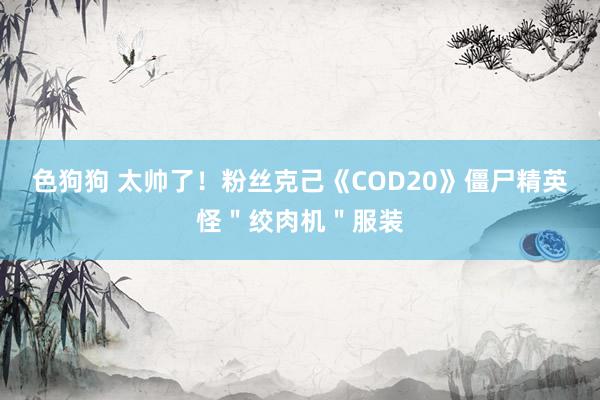 色狗狗 太帅了！粉丝克己《COD20》僵尸精英怪＂绞肉机＂服装