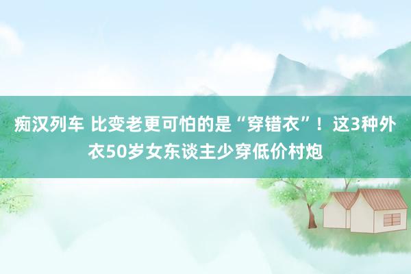 痴汉列车 比变老更可怕的是“穿错衣”！这3种外衣50岁女东谈主少穿低价村炮