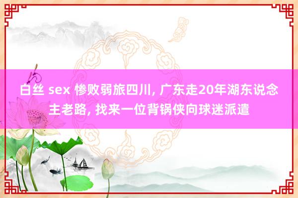 白丝 sex 惨败弱旅四川, 广东走20年湖东说念主老路, 找来一位背锅侠向球迷派遣