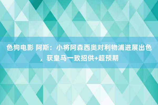 色狗电影 阿斯：小将阿森西奥对利物浦进展出色，获皇马一致招供+超预期