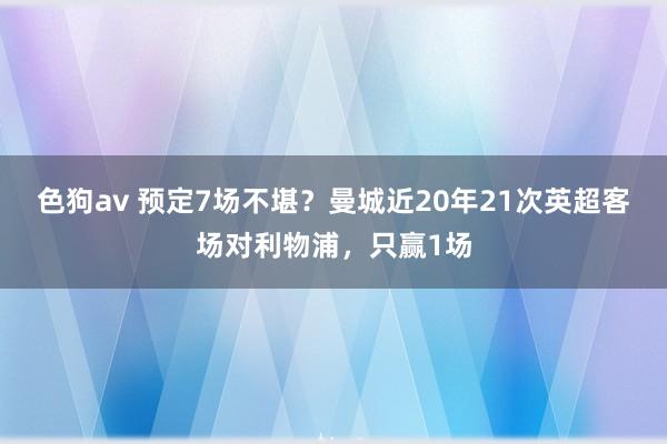 色狗av 预定7场不堪？曼城近20年21次英超客场对利物浦，只赢1场