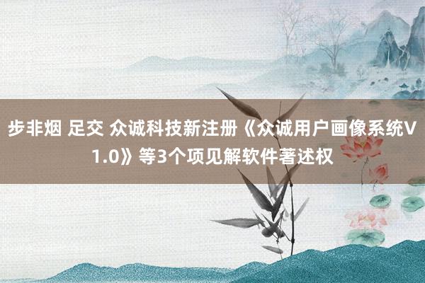 步非烟 足交 众诚科技新注册《众诚用户画像系统V1.0》等3个项见解软件著述权