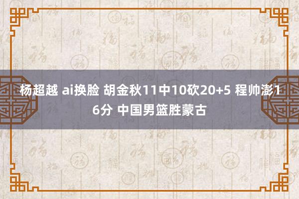 杨超越 ai换脸 胡金秋11中10砍20+5 程帅澎16分 中国男篮胜蒙古